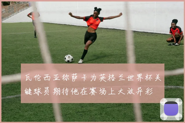 瓦伦西亚称萨卡为英格兰世界杯关键球员期待他在赛场上大放异彩