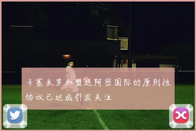 卡塞米罗加盟迈阿密国际的原则性协议已达成引发关注