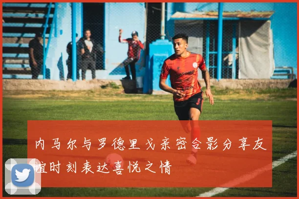 内马尔与罗德里戈亲密合影分享友谊时刻表达喜悦之情