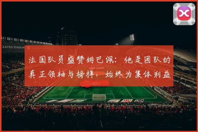 法国队员盛赞姆巴佩：他是团队的真正领袖与榜样，始终为集体利益考虑