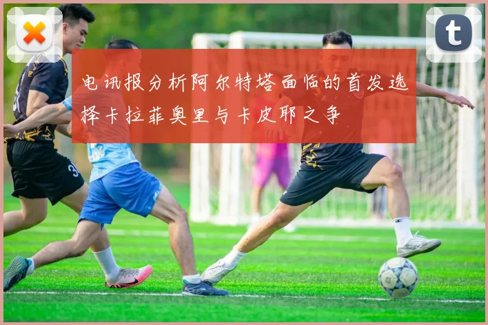 电讯报分析阿尔特塔面临的首发选择卡拉菲奥里与卡皮耶之争
