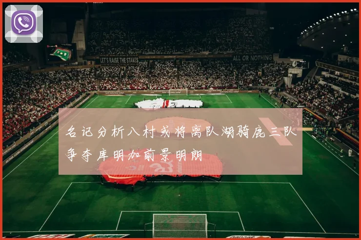 名记分析八村或将离队湖骑鹿三队争夺库明加前景明朗