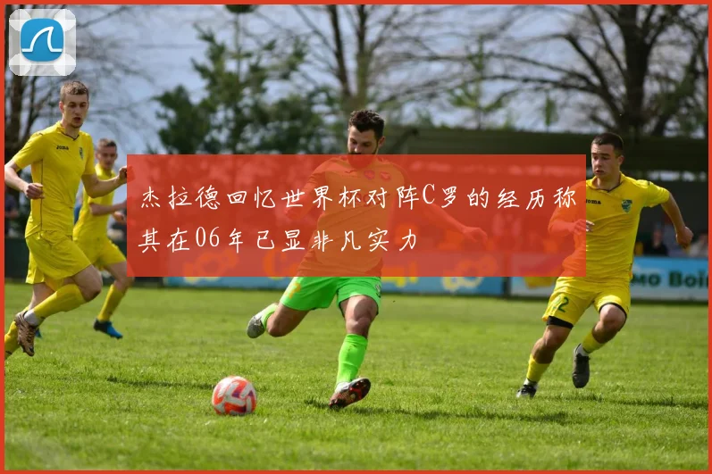 杰拉德回忆世界杯对阵C罗的经历称其在06年已显非凡实力