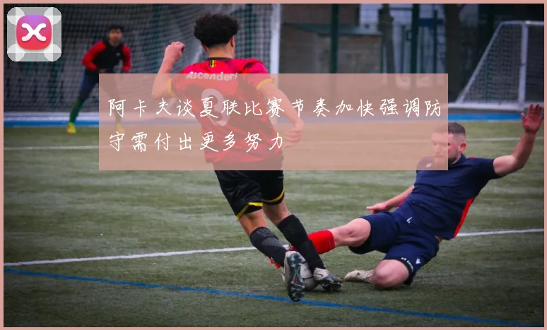 阿卡夫谈夏联比赛节奏加快强调防守需付出更多努力