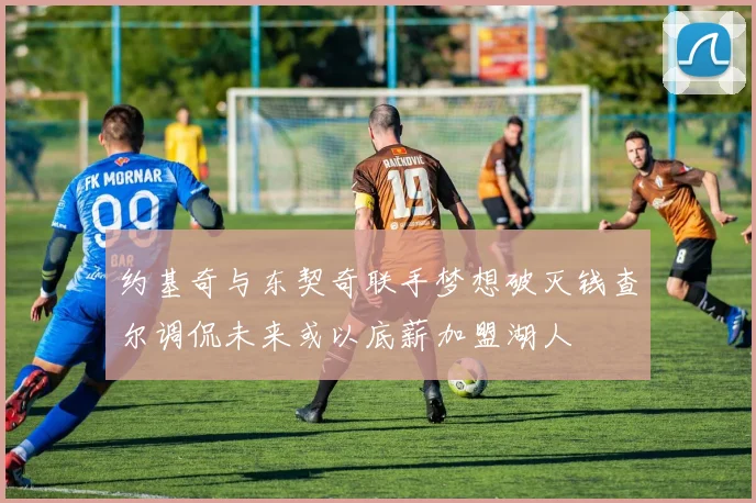 约基奇与东契奇联手梦想破灭钱查尔调侃未来或以底薪加盟湖人