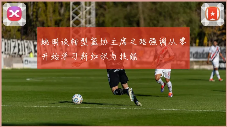 姚明谈转型篮协主席之路强调从零开始学习新知识与技能
