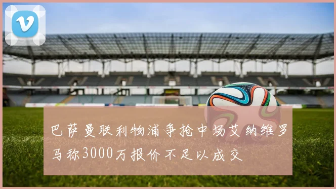 巴萨曼联利物浦争抢中场艾纳维罗马称3000万报价不足以成交