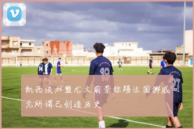 凯西谈加盟尤文前景称踢法国挪威无所谓已创造历史