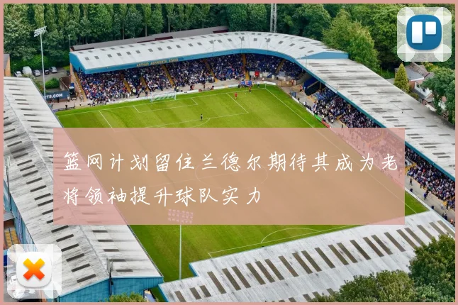 篮网计划留住兰德尔期待其成为老将领袖提升球队实力