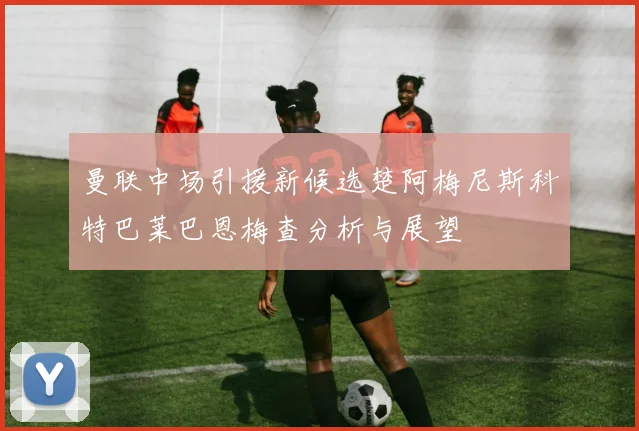 曼联中场引援新候选楚阿梅尼斯科特巴莱巴恩梅查分析与展望