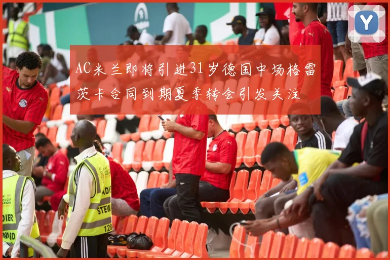 AC米兰即将引进31岁德国中场格雷茨卡合同到期夏季转会引发关注