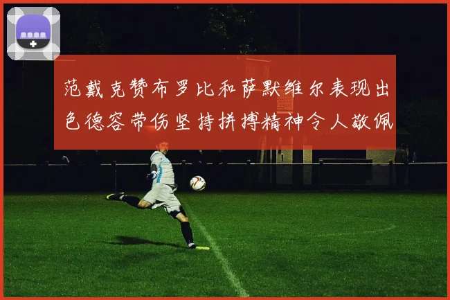 范戴克赞布罗比和萨默维尔表现出色德容带伤坚持拼搏精神令人敬佩