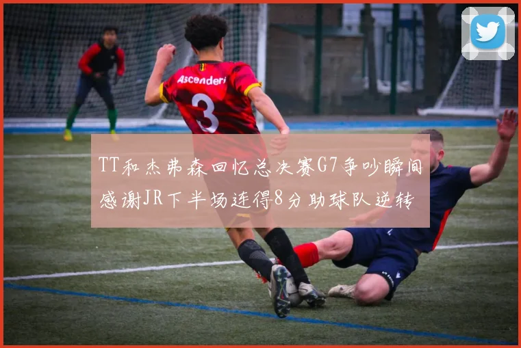TT和杰弗森回忆总决赛G7争吵瞬间感谢JR下半场连得8分助球队逆转