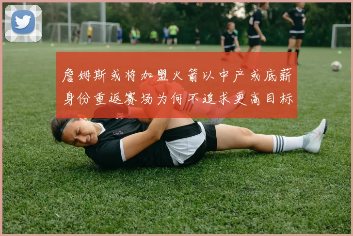 詹姆斯或将加盟火箭以中产或底薪身份重返赛场为何不追求更高目标