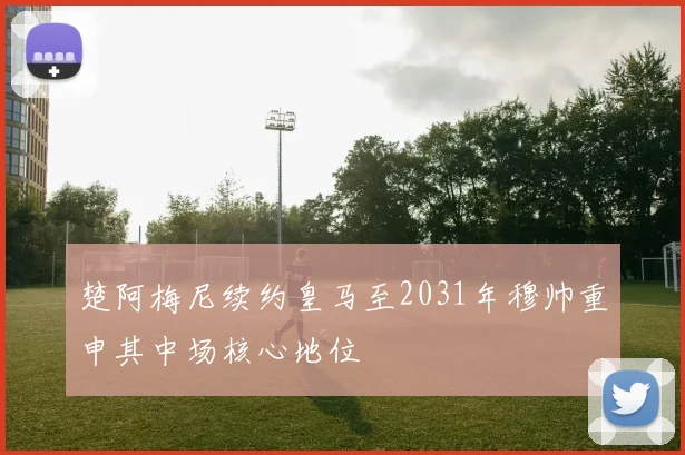 楚阿梅尼续约皇马至2031年穆帅重申其中场核心地位