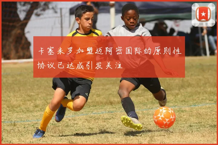卡塞米罗加盟迈阿密国际的原则性协议已达成引发关注
