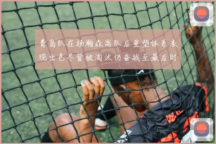 青岛队在杨瀚森离队后重塑体系表现出色尽管被淘汰仍奋战至最后时刻