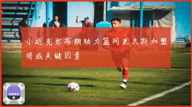 小迈克尔布朗助力篮网里夫斯加盟将成关键因素