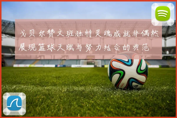 戈贝尔赞文班独特灵魂成就非偶然展现篮球天赋与努力结合的典范