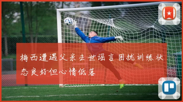 梅西遭遇父亲去世谣言困扰训练状态良好但心情低落
